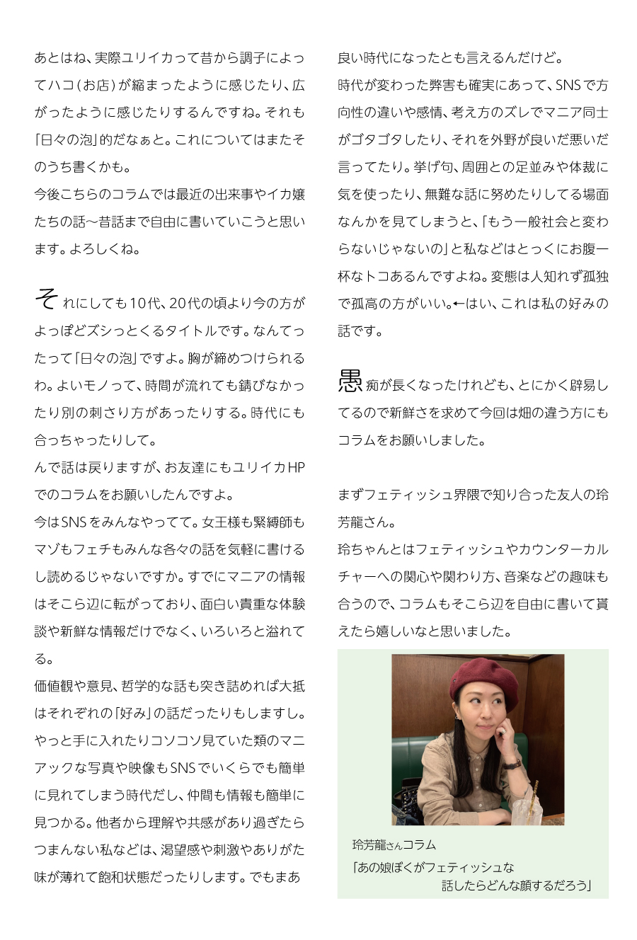 あとはね、実際ユリイカって昔から調子によってハコ(お店)が縮まったように感じたり、広がったように感じたりするんですね。それも「日々の泡」的だなぁと。
これについてはまたそのうち書くかも。
今後こちらのコラムでは最近の出来事やイカ嬢たちの話〜昔話まで自由に書いていこうと思います。よろしくね。
それにしても10代、20代の頃より今の方がよっぽどズシっとくるタイトルです。なんてったって「日々の泡」ですよ。胸が締めつけられるわ。
よいモノって、時間が流れても錆びなかったり別の刺さり方があったりする。
時代にも合っちゃったりして。

んで話は戻りますが、お友達にもユリイカHPのコラムをお願いしたんですよ。
今はSNSをみんなやってて。女王様も緊縛師もマゾもフェチもみんな各々の話を気軽に書けるし読めるじゃないですか。
すでにマニアの情報はそこら辺に転がっており、面白い貴重な体験談や新鮮な情報だけでなく、いろいろと溢れてる。
価値観や意見、哲学的な話も突き詰めれば大抵はそれぞれの「好み」の話だったりもしますし。
やっと手に入れたりコソコソ見ていた類のマニアックな写真や映像もSNSでいくらでも簡単に見れてしまう時代だし、仲間も情報も簡単に見つかる。
他者から理解や共感があり過ぎたらつまんない私などは、渇望感や刺激やありがた味が薄れて飽和状態だったりします。でもまあ良い時代になったとも言えるんだけど。
時代が変わった弊害も確実にあって、SNSで方向性の違いや感情、考え方のズレでマニア同士がゴタゴタしたり、それを外野が良いだ悪いだ言ってたり。
挙げ句周囲との足並みや体裁に気を使ったり、無難な話に努めたりしてる場面なんかを見てしまうと、「もう一般社会と変わらないじゃないの」と私などはとっくにお腹一杯なトコあるんですよね。
変態は人知れず孤独で孤高の方がいい。←はい、これは私の好みの話です。
愚痴が長くなったけれども、とにかく辟易してるので新鮮さを求めて今回は畑の違う方にもコラムをお願いしました。

まずフェティッシュ界隈で知り合った友人の玲芳龍さん。
玲ちゃんとはフェティッシュやカウンターカルチャーへの関心や関わり方、音楽などの趣味も合うので、コラムもそこら辺を自由に書いて貰えたら嬉しいなと思いました。