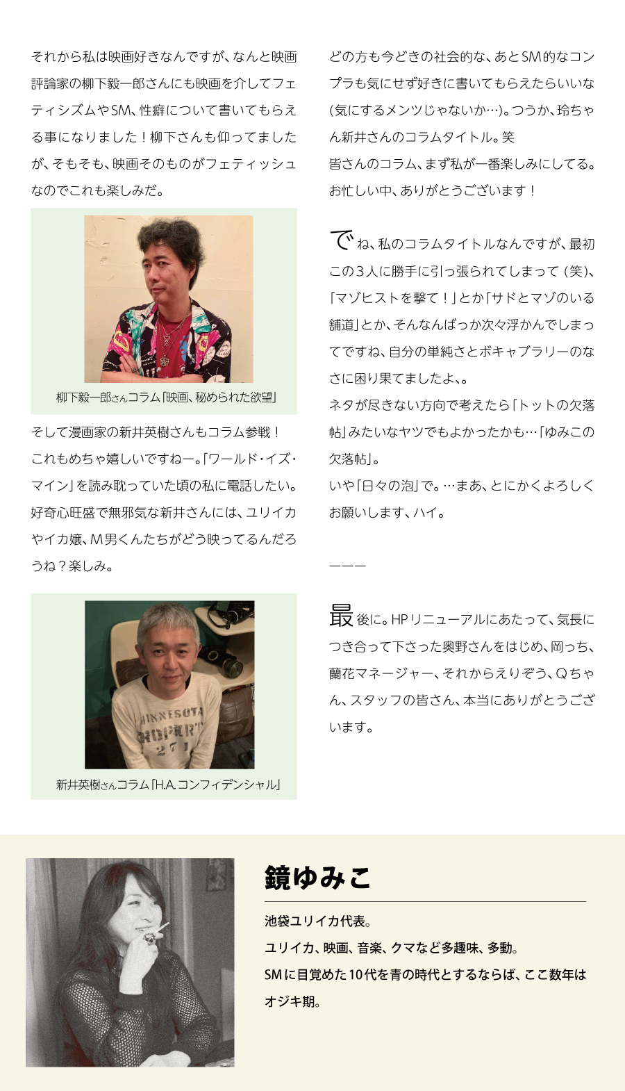 それから私は映画好きなんですが、なんと映画評論家の柳下毅一郎さんにも映画を介してフェティシズムやSM、性癖について書いてもらえる事になりました！
先日、久しぶりに打ち合わせでお会いした時に柳下さんも仰ってましたが、そもそも映画自体がフェティッシュなものだし、監督も変人が多い。
題材としてSMやフェティッシュを扱った作品も沢山ありますし…、面白くなりそう。

※柳下さん画像
柳下毅一郎さんコラム「映画、秘められた欲望」

そして漫画家の新井英樹さんもコラム参戦！
これもめちゃ嬉しいですねー。
「ワールド・イズ・マイン」を読み耽っていた頃の私に電話したい。
好奇心旺盛で無邪気な新井さんには、ユリイカやイカ嬢、M男くんたちがどう映ってるんだろうね？楽しみ。

※新井さん画像
新井英樹さんコラム「H.A.コンフィデンシャル」

どの方にも今どきのコンプラなどを気にせず好きに書いてもらえたらいいな(気にするメンツじゃないか…)。
つうか、玲ちゃん新井さんのコラムタイトル。笑
皆さんのコラム、まず私が一番楽しみにしてる。
お忙しい中、ありがとうございます！

でね、私のコラムタイトルなんですが、最初この3人に勝手に引っ張られてしまって (笑)、「マゾヒストを撃て！」とか「サドとマゾのいる舗道」とか、そんなんばっか次々浮かんでしまってですね、自分の単純さとボキャブラリーのなさに困り果てましたよ、。
ネタが尽きない方向で考えたら「トットの欠落帖」みたいなヤツでもよかったかも…「ゆみこの欠落帖」。
いや「日々の泡」で。…まあ、とにかくよろしくお願いします、ハイ。

最後に。HPリニューアルにあたって、気長に付き合って下さった奥野さんをはじめ、岡っち、蘭花マネージャー、それからえりぞう、Qちゃん、スタッフの皆さん、本当にありがとうございます。